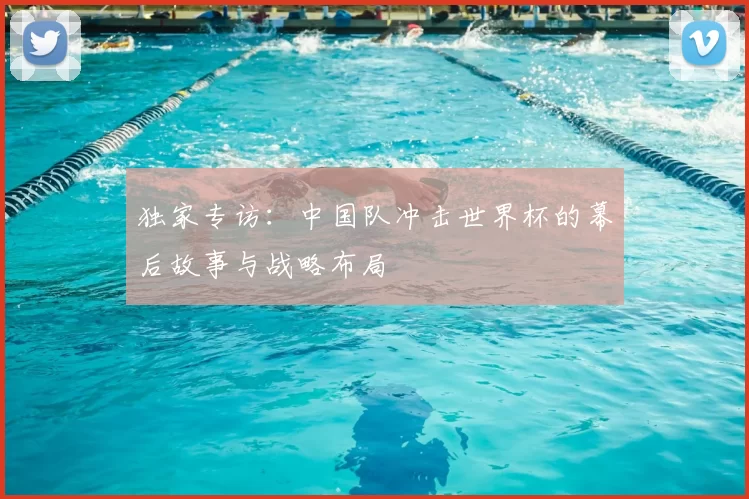独家专访:中国队冲击世界杯的幕后故事与战略布局