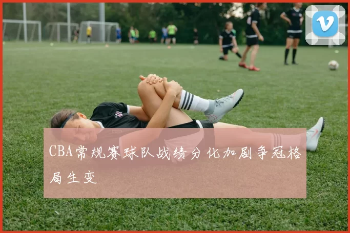 CBA常规赛球队战绩分化加剧争冠格局生变