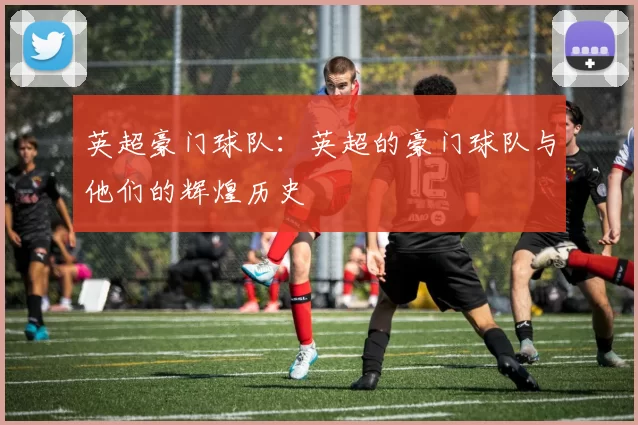 英超豪门球队：英超的豪门球队与他们的辉煌历史