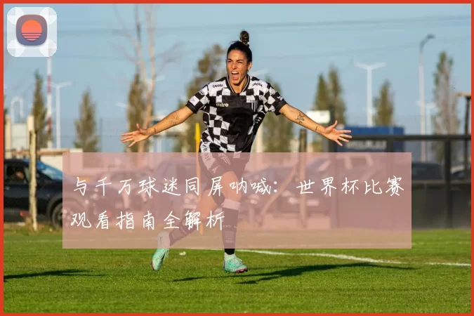 与千万球迷同屏呐喊：世界杯比赛观看指南全解析