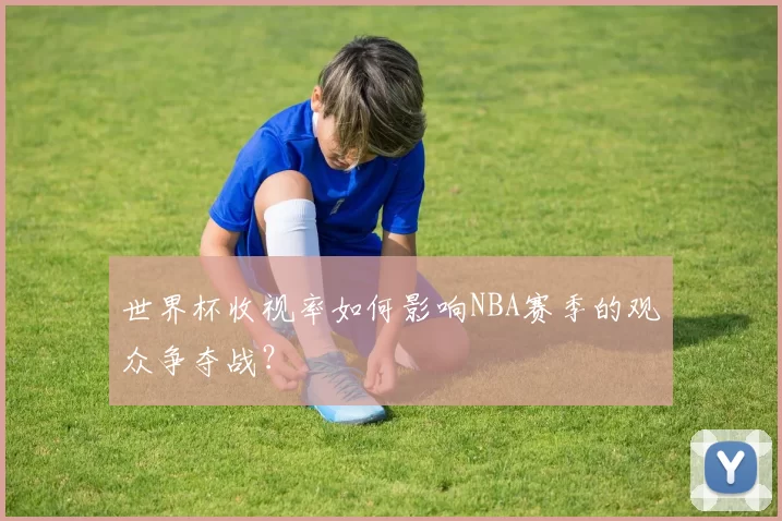 世界杯收视率如何影响NBA赛季的观众争夺战?