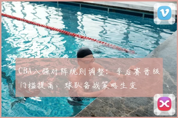 CBA八强对阵规则调整:季后赛晋级门槛提高,球队备战策略生变