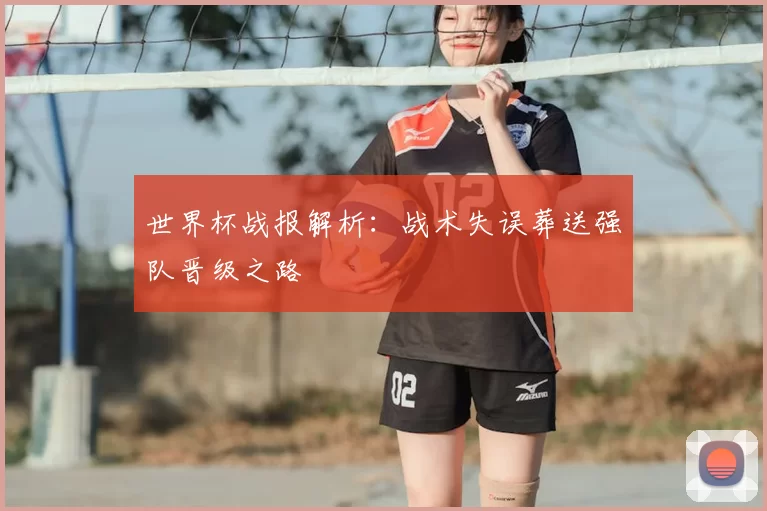 世界杯战报解析:战术失误葬送强队晋级之路