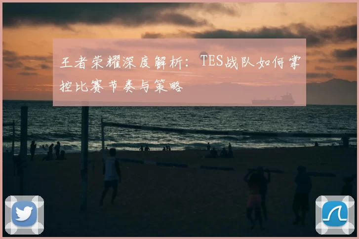 王者荣耀深度解析：TES战队如何掌控比赛节奏与策略