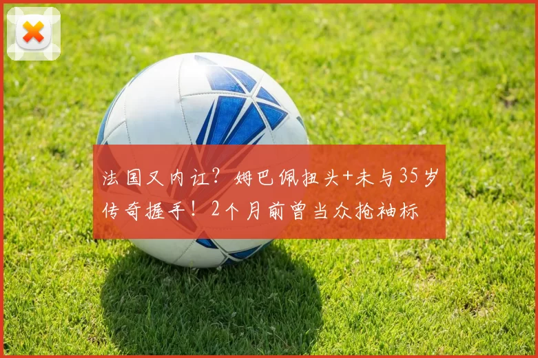 法国又内讧？姆巴佩扭头+未与35岁传奇握手！2个月前曾当众抢袖标