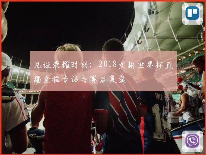 见证荣耀时刻:2018女排世界杯直播全程专访与赛后复盘
