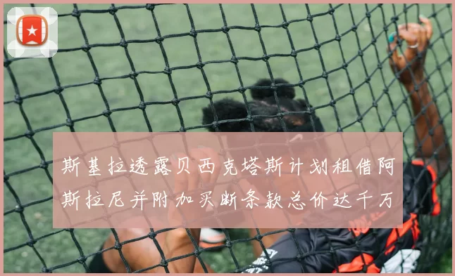 斯基拉透露贝西克塔斯计划租借阿斯拉尼并附加买断条款总价达千万级别