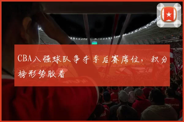 CBA八强球队争夺季后赛席位,积分榜形势胶着