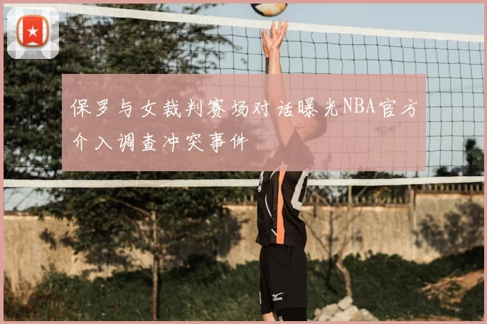 保罗与女裁判赛场对话曝光NBA官方介入调查冲突事件