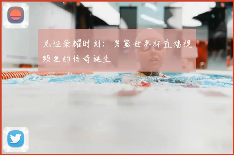 见证荣耀时刻:男篮世界杯直播视频里的传奇诞生