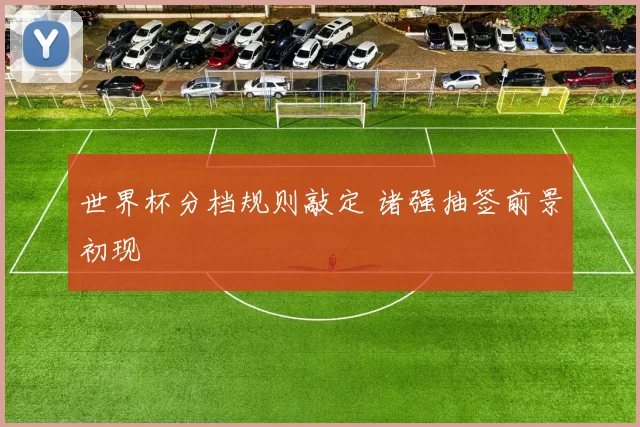 世界杯分档规则敲定 诸强抽签前景初现