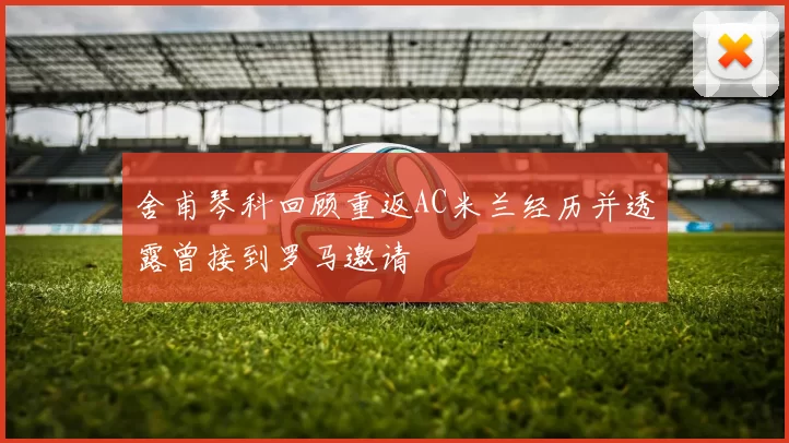 舍甫琴科回顾重返AC米兰经历并透露曾接到罗马邀请