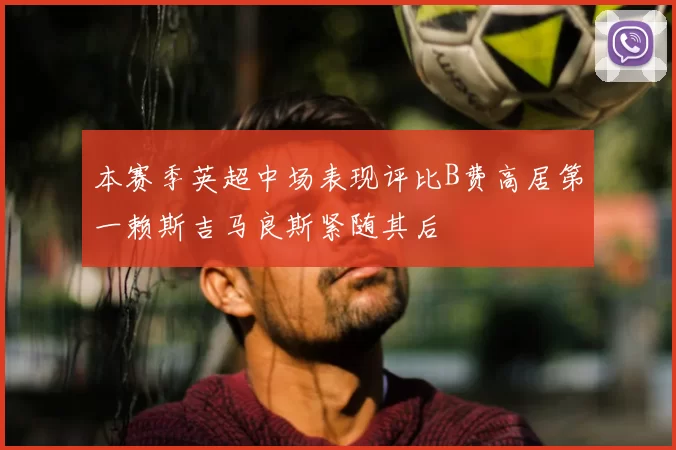 本赛季英超中场表现评比B费高居第一赖斯吉马良斯紧随其后