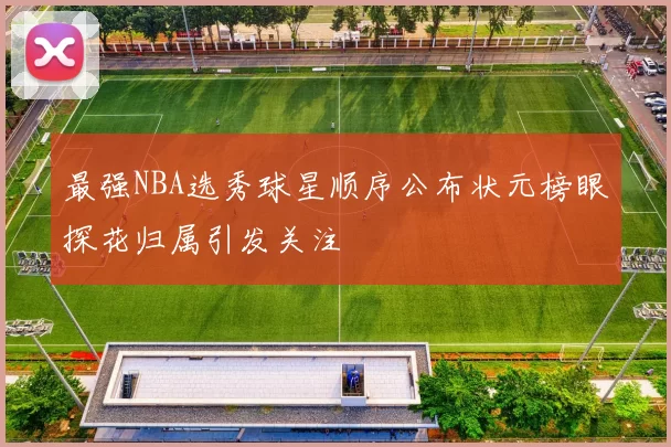 最强NBA选秀球星顺序公布状元榜眼探花归属引发关注