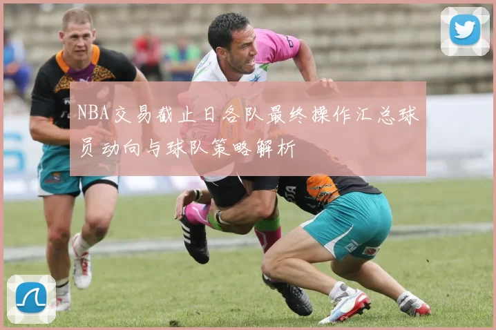 NBA交易截止日各队最终操作汇总球员动向与球队策略解析