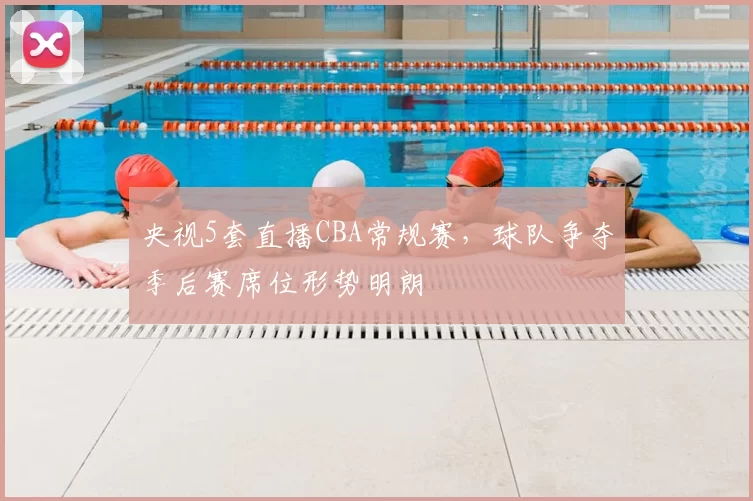 央视5套直播CBA常规赛，球队争夺季后赛席位形势明朗