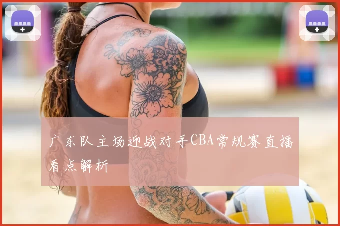 广东队主场迎战对手CBA常规赛直播看点解析