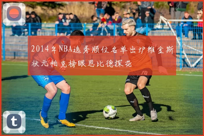 2014年NBA选秀顺位名单出炉维金斯状元帕克榜眼恩比德探花