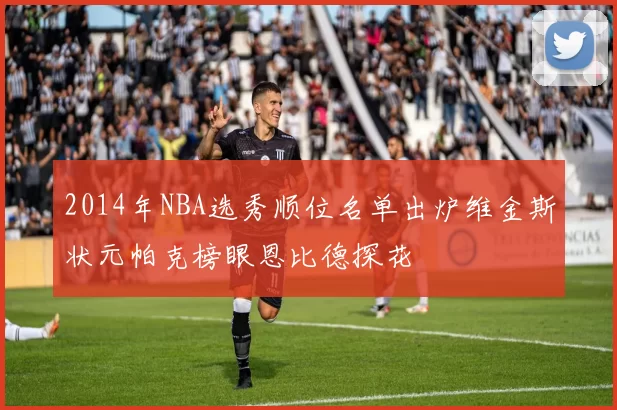 2014年NBA选秀顺位名单出炉维金斯状元帕克榜眼恩比德探花