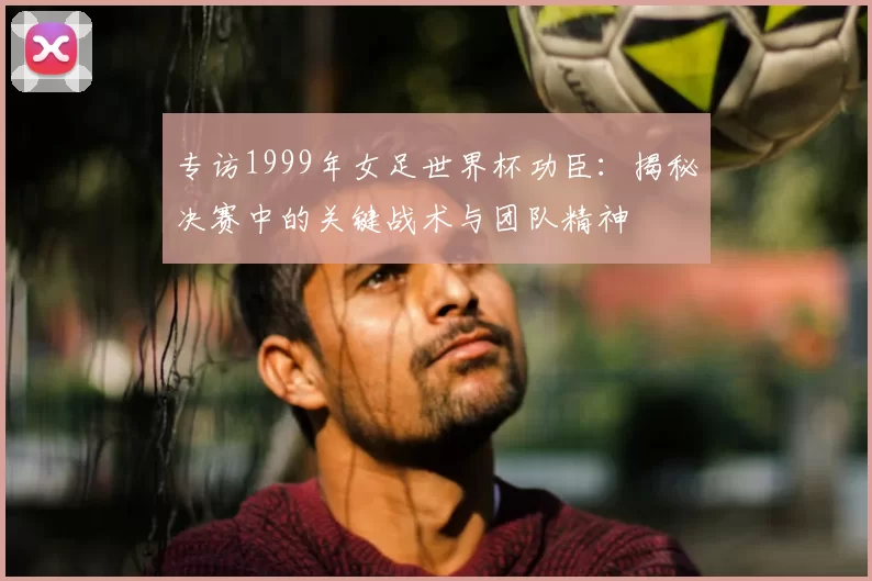 专访1999年女足世界杯功臣：揭秘决赛中的关键战术与团队精神