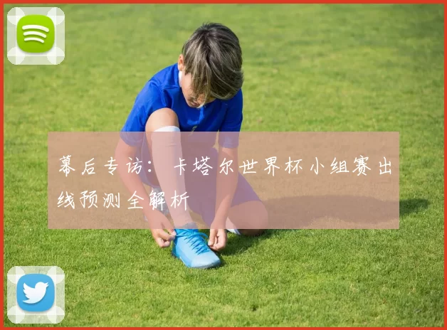 幕后专访：卡塔尔世界杯小组赛出线预测全解析