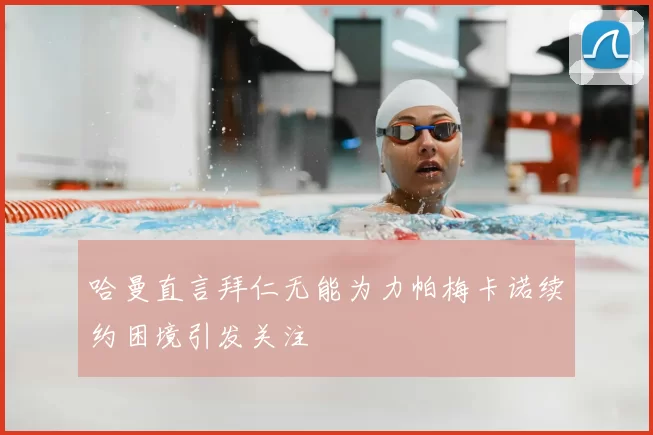 哈曼直言拜仁无能为力帕梅卡诺续约困境引发关注