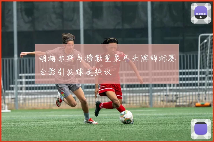 胡梅尔斯与穆勒重聚羊头牌锦标赛合影引发球迷热议