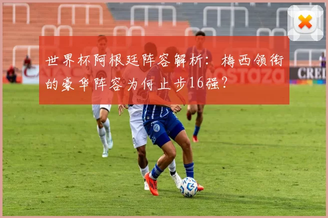 世界杯阿根廷阵容解析：梅西领衔的豪华阵容为何止步16强？