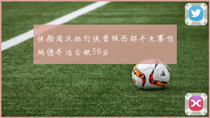 快船淘汰独行侠晋级西部半决赛伦纳德乔治合砍50分