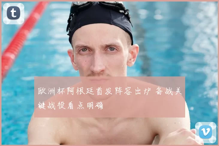 欧洲杯阿根廷首发阵容出炉 备战关键战役看点明确