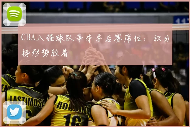 CBA八强球队争夺季后赛席位，积分榜形势胶着