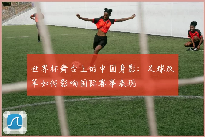 世界杯舞台上的中国身影：足球改革如何影响国际赛事表现