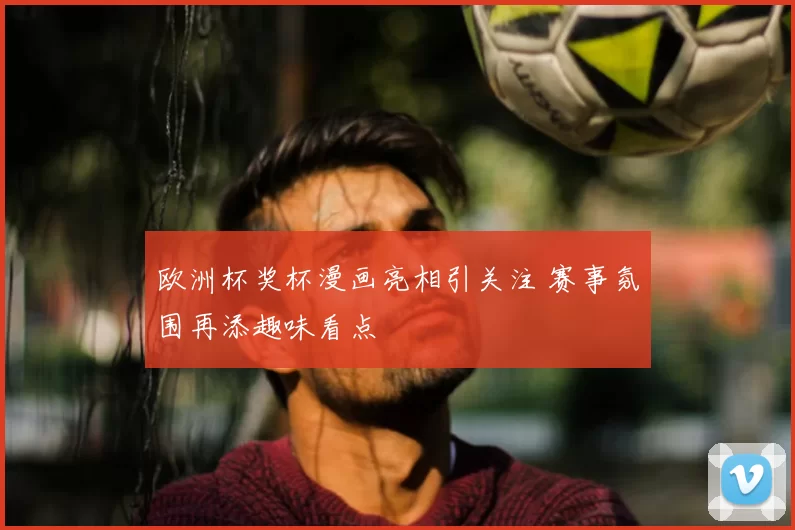欧洲杯奖杯漫画亮相引关注 赛事氛围再添趣味看点