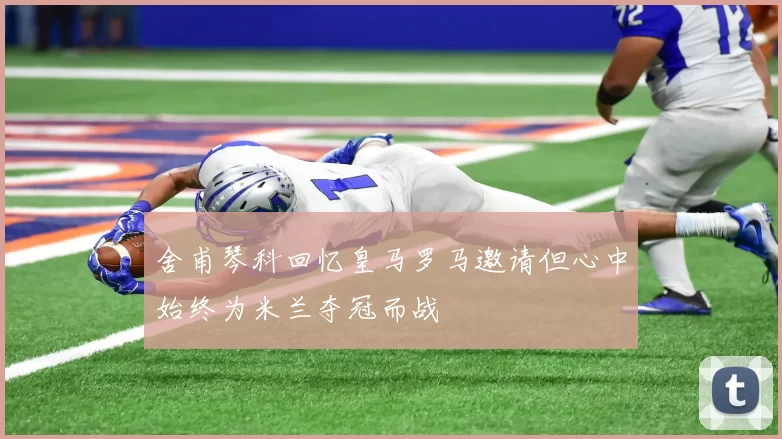 舍甫琴科回忆皇马罗马邀请但心中始终为米兰夺冠而战