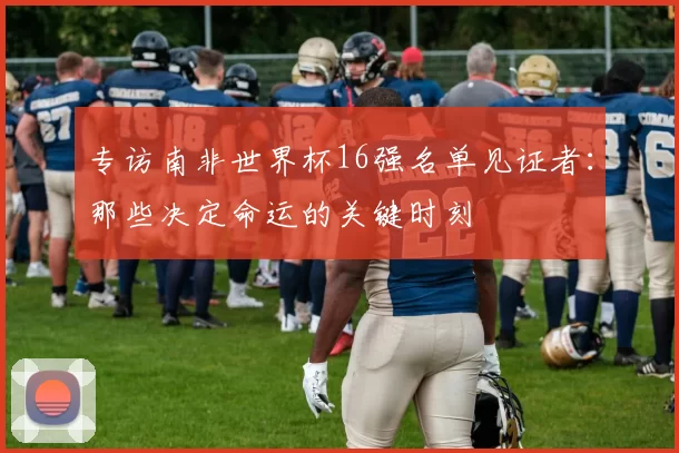 专访南非世界杯16强名单见证者：那些决定命运的关键时刻