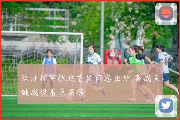欧洲杯阿根廷首发阵容出炉 备战关键战役看点明确