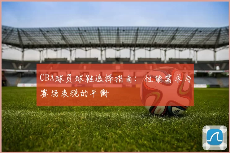 CBA球员球鞋选择指南：性能需求与赛场表现的平衡