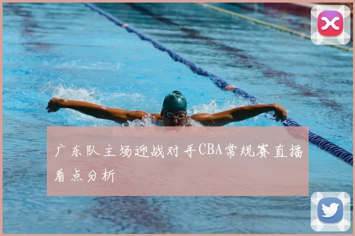 广东队主场迎战对手CBA常规赛直播看点分析