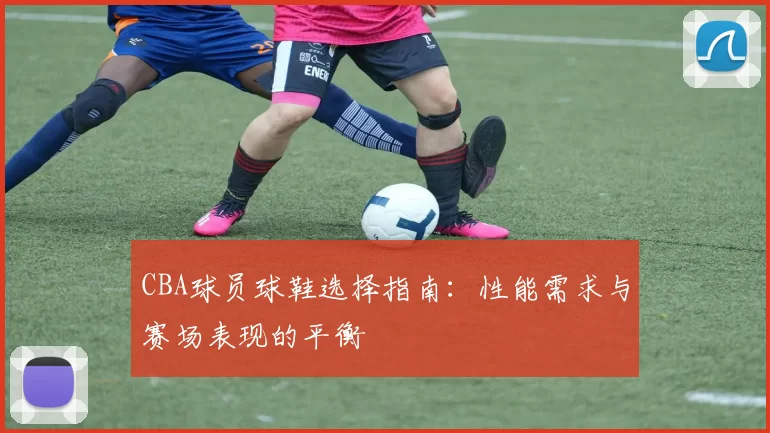 CBA球员球鞋选择指南：性能需求与赛场表现的平衡