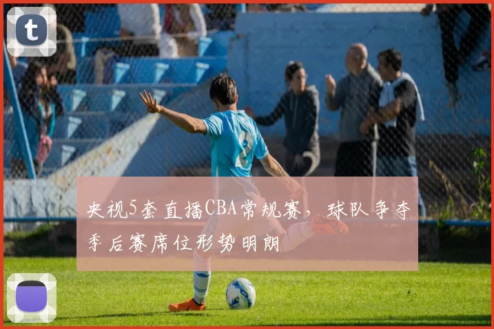 央视5套直播CBA常规赛,球队争夺季后赛席位形势明朗