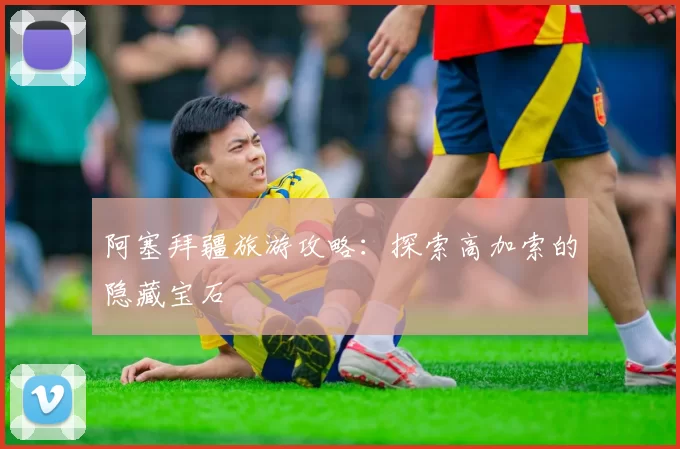 阿塞拜疆旅游攻略:探索高加索的隐藏宝石