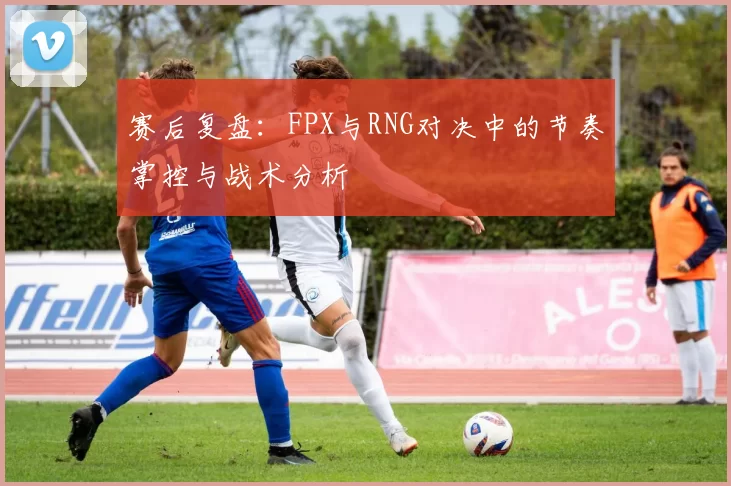 赛后复盘：FPX与RNG对决中的节奏掌控与战术分析