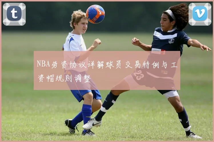 NBA劳资协议详解球员交易特例与工资帽规则调整