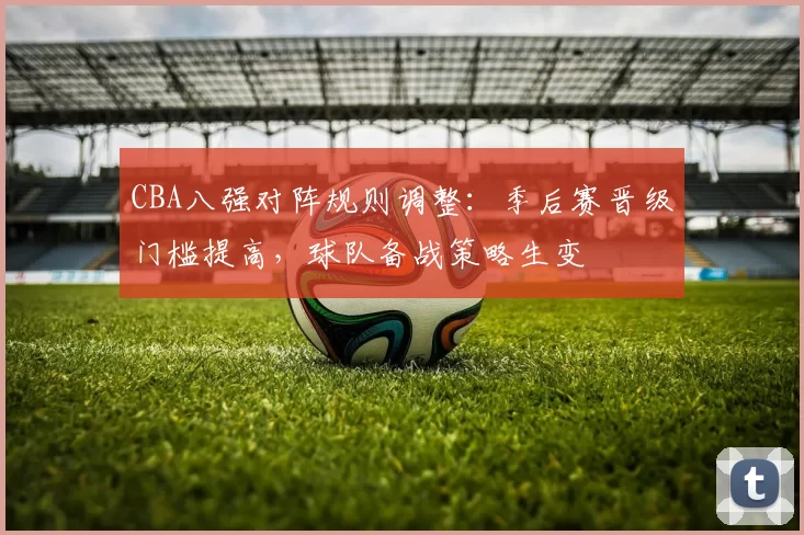CBA八强对阵规则调整：季后赛晋级门槛提高，球队备战策略生变