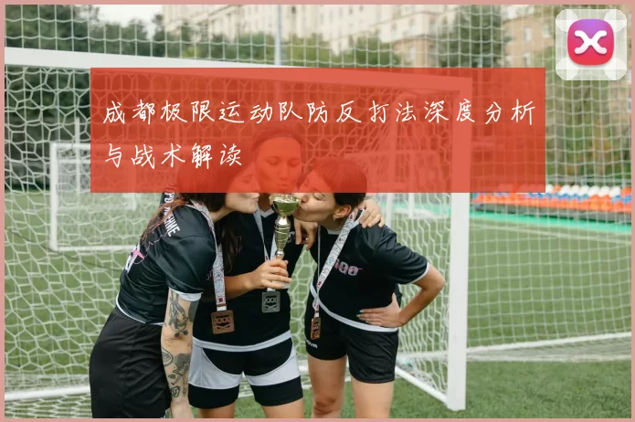 成都极限运动队防反打法深度分析与战术解读