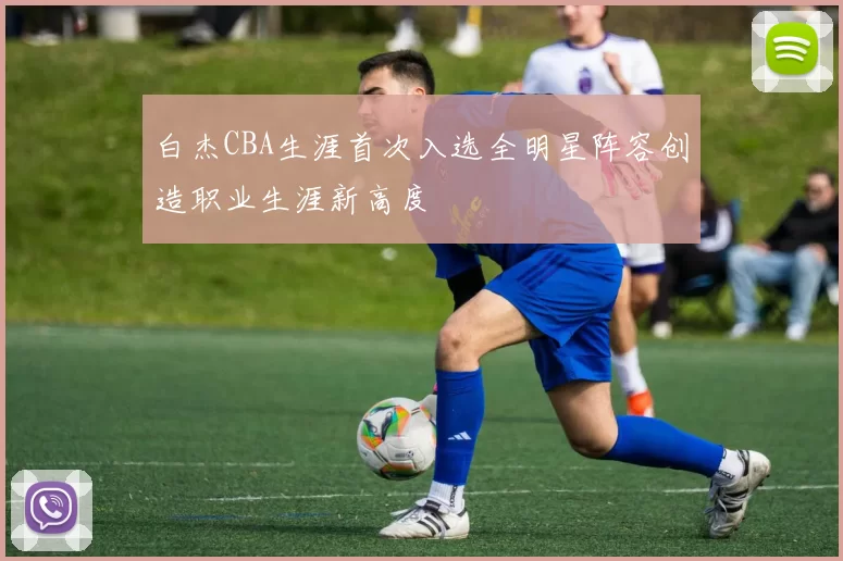 白杰CBA生涯首次入选全明星阵容创造职业生涯新高度