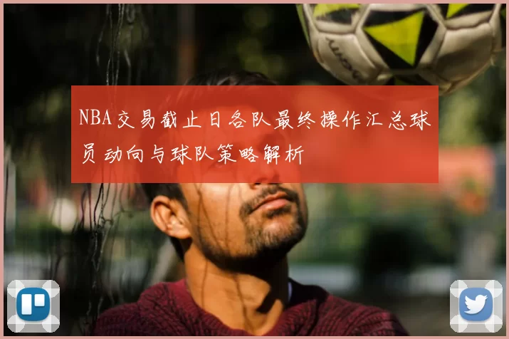 NBA交易截止日各队最终操作汇总球员动向与球队策略解析