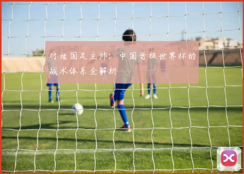 对话国足主帅：中国晋级世界杯的战术体系全解析