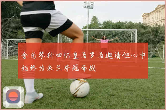 舍甫琴科回忆皇马罗马邀请但心中始终为米兰夺冠而战