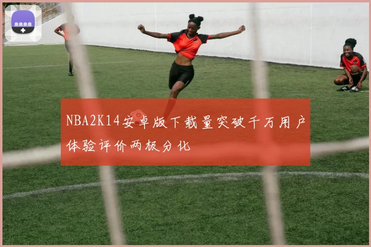 NBA2K14安卓版下载量突破千万用户体验评价两极分化